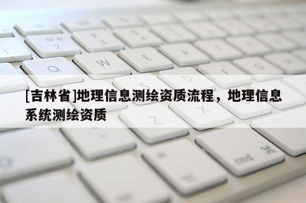 [吉林省]地理信息測(cè)繪資質(zhì)流程，地理信息系統(tǒng)測(cè)繪資質(zhì)