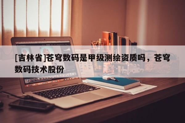 [吉林省]蒼穹數(shù)碼是甲級(jí)測(cè)繪資質(zhì)嗎，蒼穹數(shù)碼技術(shù)股份