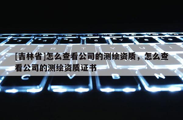 [吉林省]怎么查看公司的測(cè)繪資質(zhì)，怎么查看公司的測(cè)繪資質(zhì)證書