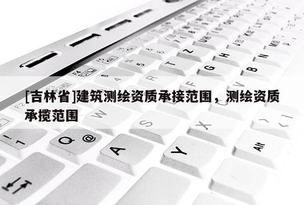 [吉林省]建筑測繪資質(zhì)承接范圍，測繪資質(zhì)承攬范圍