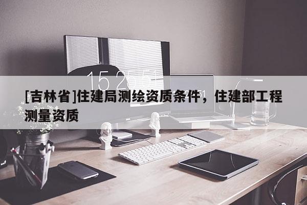 [吉林省]住建局測繪資質條件，住建部工程測量資質