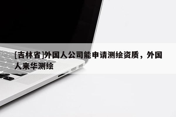 [吉林省]外國人公司能申請測繪資質(zhì)，外國人來華測繪