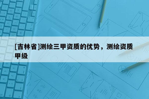 [吉林省]測繪三甲資質(zhì)的優(yōu)勢，測繪資質(zhì) 甲級