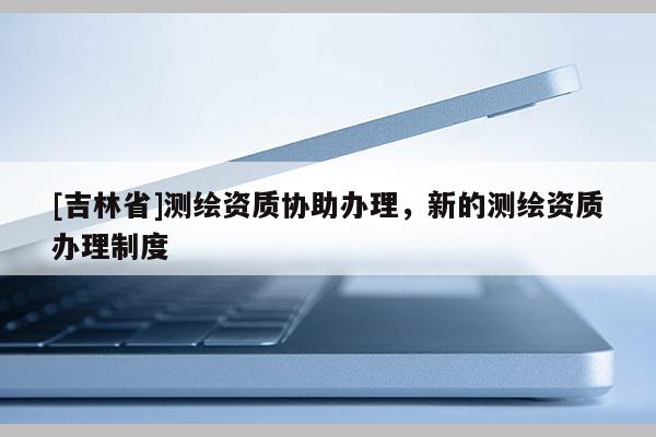 [吉林省]測繪資質(zhì)協(xié)助辦理，新的測繪資質(zhì)辦理制度