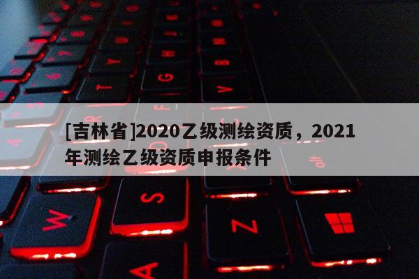 [吉林省]2020乙級(jí)測(cè)繪資質(zhì)，2021年測(cè)繪乙級(jí)資質(zhì)申報(bào)條件