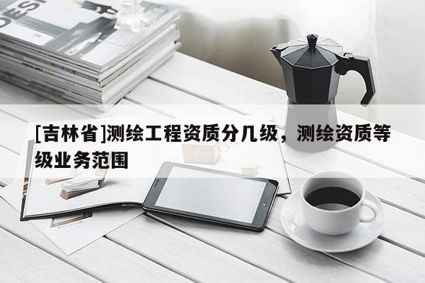 [吉林省]測繪工程資質分幾級，測繪資質等級業(yè)務范圍
