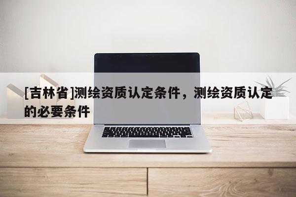 [吉林省]測(cè)繪資質(zhì)認(rèn)定條件，測(cè)繪資質(zhì)認(rèn)定的必要條件