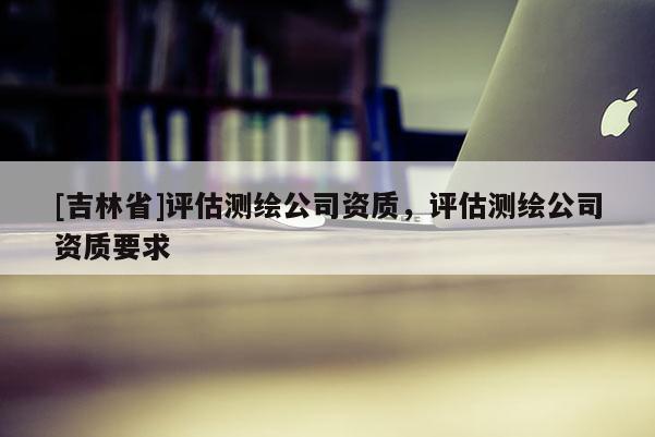 [吉林省]評估測繪公司資質(zhì)，評估測繪公司資質(zhì)要求