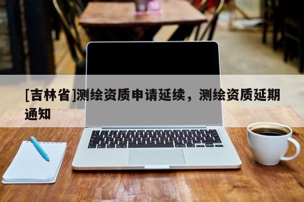 [吉林省]測繪資質(zhì)申請延續(xù)，測繪資質(zhì)延期通知