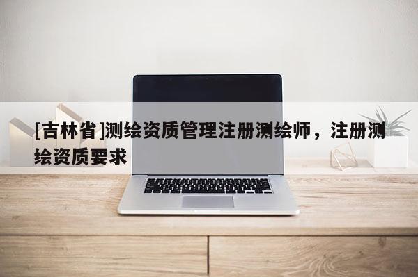 [吉林省]測繪資質(zhì)管理注冊測繪師，注冊測繪資質(zhì)要求
