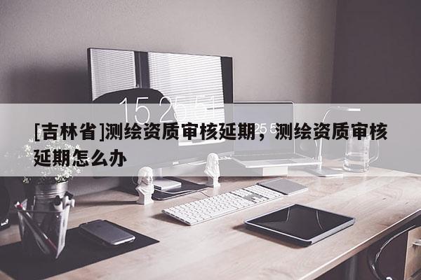 [吉林省]測繪資質(zhì)審核延期，測繪資質(zhì)審核延期怎么辦