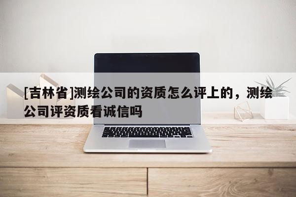 [吉林省]測繪公司的資質(zhì)怎么評(píng)上的，測繪公司評(píng)資質(zhì)看誠信嗎