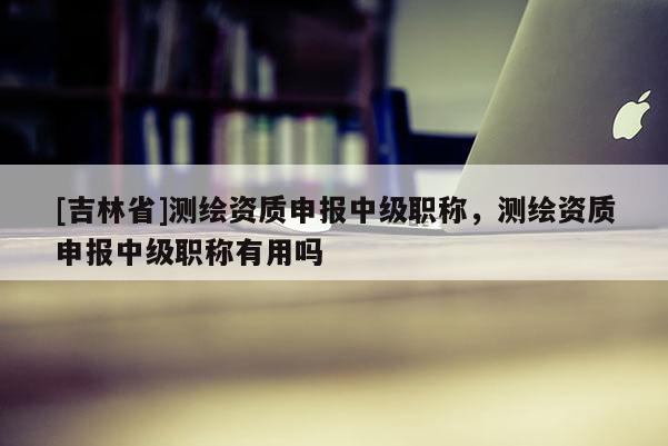 [吉林省]測繪資質(zhì)申報中級職稱，測繪資質(zhì)申報中級職稱有用嗎