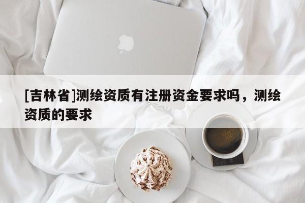 [吉林省]測繪資質(zhì)有注冊資金要求嗎，測繪資質(zhì)的要求