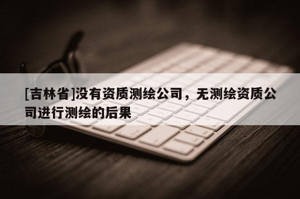 [吉林省]沒有資質(zhì)測繪公司，無測繪資質(zhì)公司進(jìn)行測繪的后果