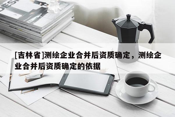 [吉林省]測(cè)繪企業(yè)合并后資質(zhì)確定，測(cè)繪企業(yè)合并后資質(zhì)確定的依據(jù)