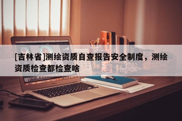 [吉林省]測繪資質(zhì)自查報(bào)告安全制度，測繪資質(zhì)檢查都檢查啥