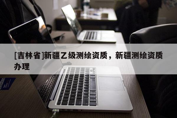 [吉林省]新疆乙級測繪資質(zhì)，新疆測繪資質(zhì)辦理