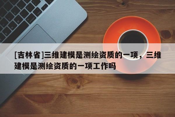 [吉林省]三維建模是測(cè)繪資質(zhì)的一項(xiàng)，三維建模是測(cè)繪資質(zhì)的一項(xiàng)工作嗎