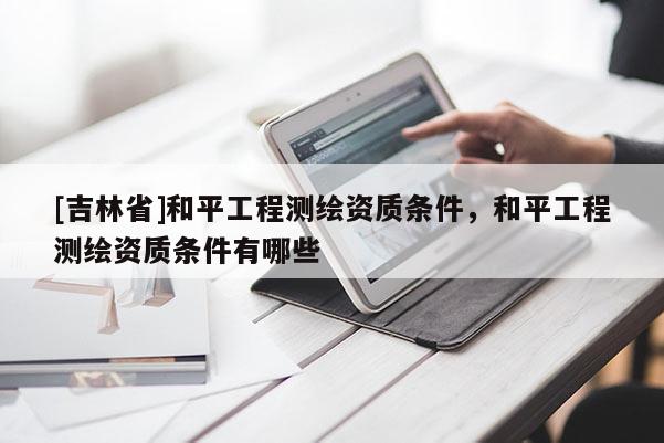 [吉林省]和平工程測(cè)繪資質(zhì)條件，和平工程測(cè)繪資質(zhì)條件有哪些