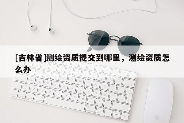 [吉林省]測(cè)繪資質(zhì)提交到哪里，測(cè)繪資質(zhì)怎么辦
