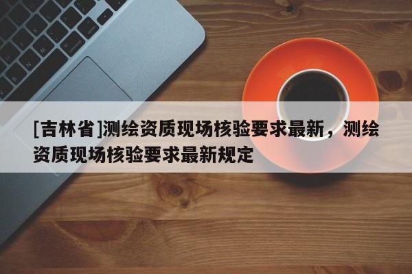 [吉林省]測(cè)繪資質(zhì)現(xiàn)場(chǎng)核驗(yàn)要求最新，測(cè)繪資質(zhì)現(xiàn)場(chǎng)核驗(yàn)要求最新規(guī)定