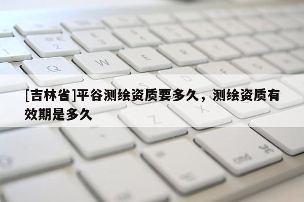 [吉林省]平谷測繪資質(zhì)要多久，測繪資質(zhì)有效期是多久