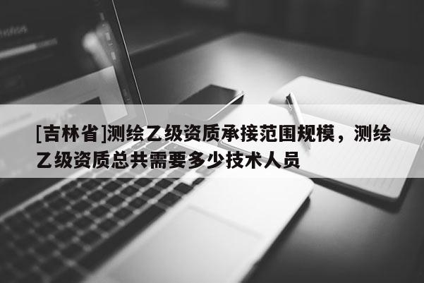 [吉林省]測繪乙級資質(zhì)承接范圍規(guī)模，測繪乙級資質(zhì)總共需要多少技術(shù)人員