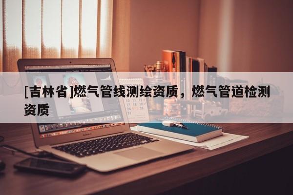 [吉林省]燃?xì)夤芫€測繪資質(zhì)，燃?xì)夤艿罊z測資質(zhì)