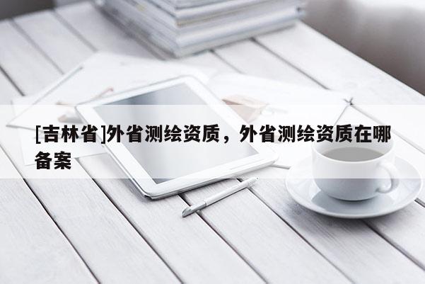 [吉林省]外省測(cè)繪資質(zhì)，外省測(cè)繪資質(zhì)在哪備案