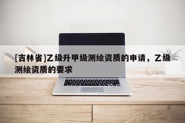 [吉林省]乙級升甲級測繪資質(zhì)的申請，乙級測繪資質(zhì)的要求