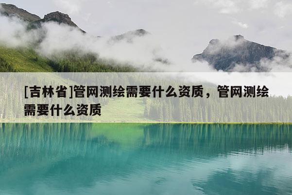 [吉林省]管網(wǎng)測繪需要什么資質(zhì)，管網(wǎng)測繪需要什么資質(zhì)