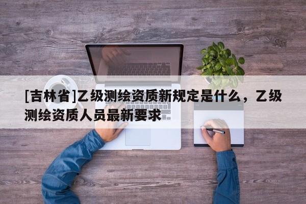 [吉林省]乙級(jí)測(cè)繪資質(zhì)新規(guī)定是什么，乙級(jí)測(cè)繪資質(zhì)人員最新要求