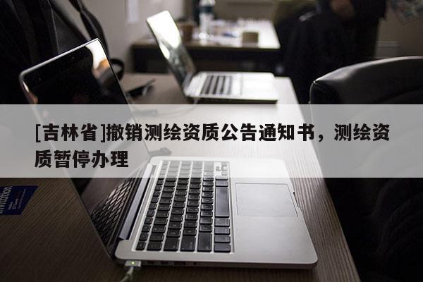 [吉林省]撤銷測繪資質(zhì)公告通知書，測繪資質(zhì)暫停辦理