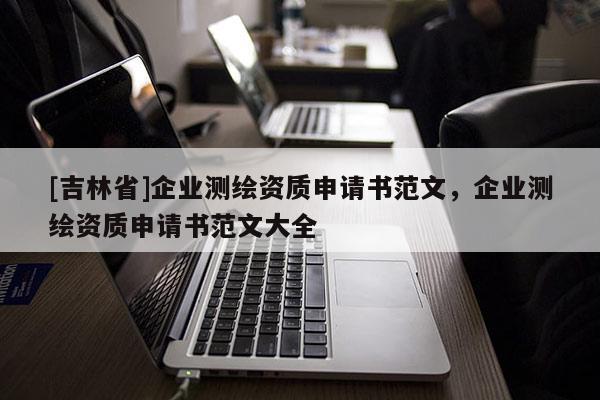 [吉林省]企業(yè)測繪資質(zhì)申請書范文，企業(yè)測繪資質(zhì)申請書范文大全