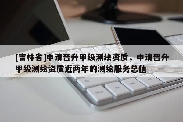 [吉林省]申請(qǐng)晉升甲級(jí)測繪資質(zhì)，申請(qǐng)晉升甲級(jí)測繪資質(zhì)近兩年的測繪服務(wù)總值