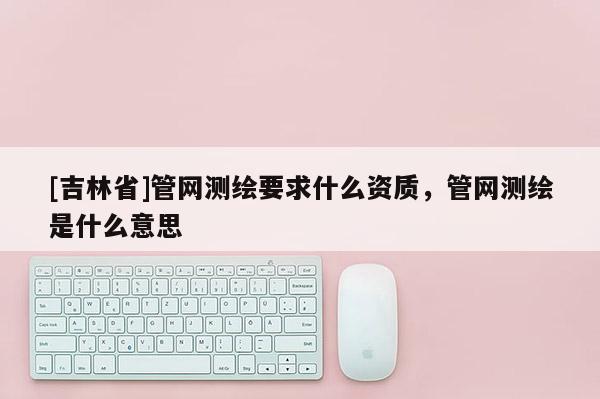 [吉林省]管網(wǎng)測(cè)繪要求什么資質(zhì)，管網(wǎng)測(cè)繪是什么意思