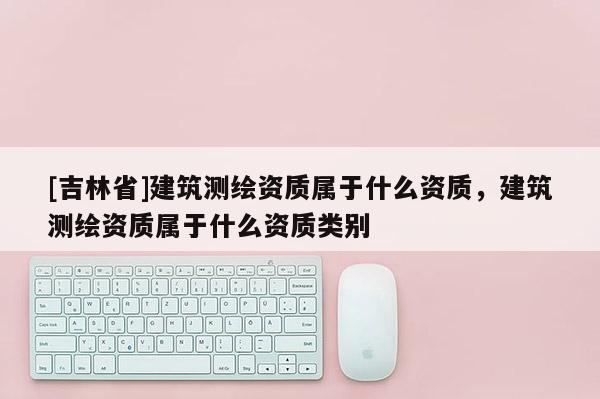 [吉林省]建筑測繪資質(zhì)屬于什么資質(zhì)，建筑測繪資質(zhì)屬于什么資質(zhì)類別