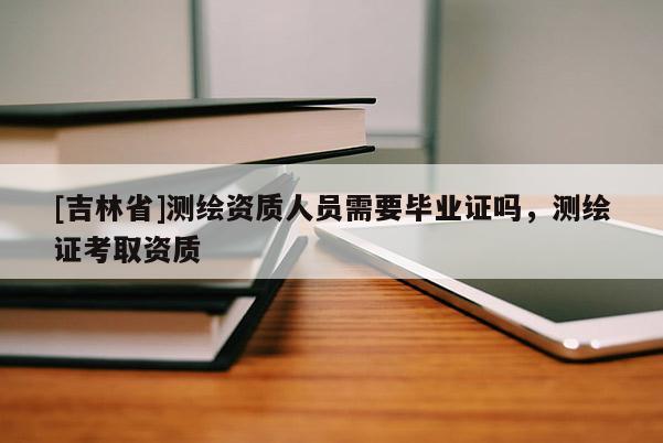 [吉林省]測繪資質(zhì)人員需要畢業(yè)證嗎，測繪證考取資質(zhì)