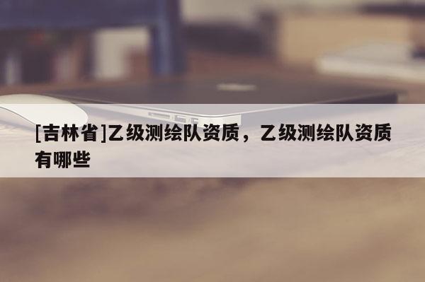 [吉林省]乙級測繪隊(duì)資質(zhì)，乙級測繪隊(duì)資質(zhì)有哪些