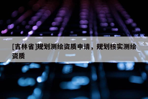 [吉林省]規(guī)劃測繪資質(zhì)申請，規(guī)劃核實測繪資質(zhì)