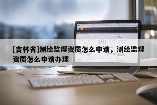[吉林省]測繪監(jiān)理資質(zhì)怎么申請，測繪監(jiān)理資質(zhì)怎么申請辦理