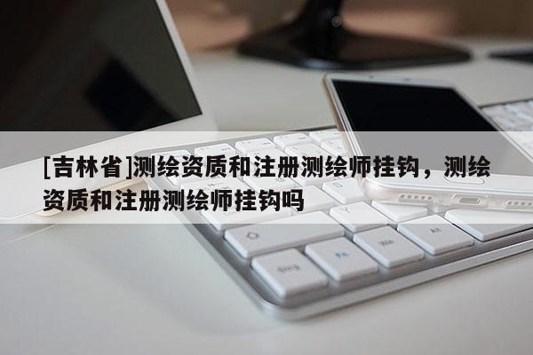 [吉林省]測繪資質(zhì)和注冊測繪師掛鉤，測繪資質(zhì)和注冊測繪師掛鉤嗎