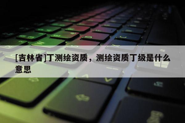 [吉林省]丁測繪資質(zhì)，測繪資質(zhì)丁級是什么意思