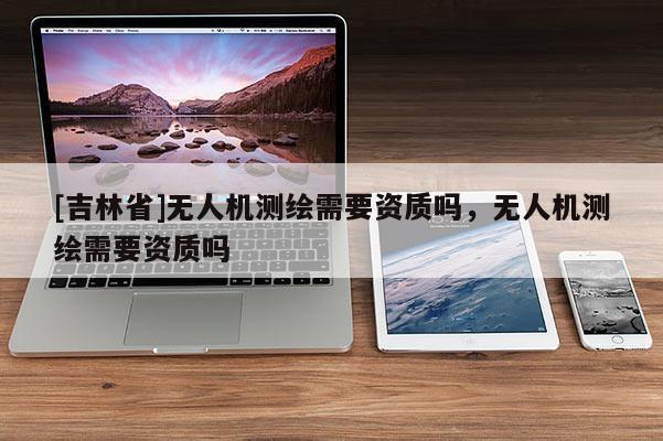 [吉林省]無人機測繪需要資質(zhì)嗎，無人機測繪需要資質(zhì)嗎