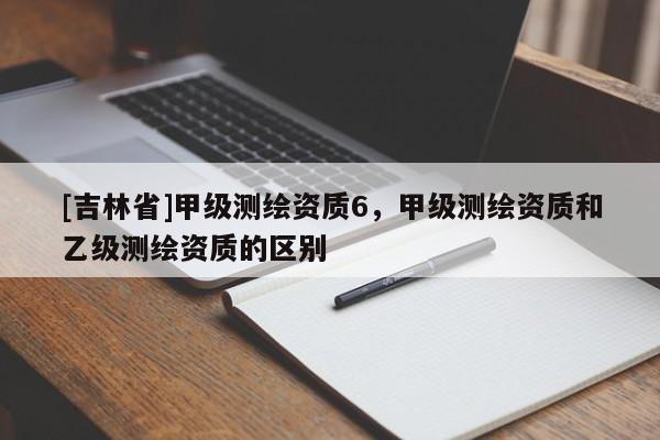 [吉林省]甲級(jí)測(cè)繪資質(zhì)6，甲級(jí)測(cè)繪資質(zhì)和乙級(jí)測(cè)繪資質(zhì)的區(qū)別