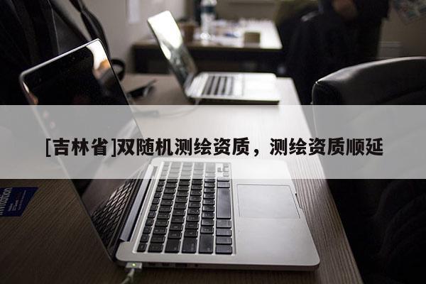 [吉林省]雙隨機(jī)測繪資質(zhì)，測繪資質(zhì)順延