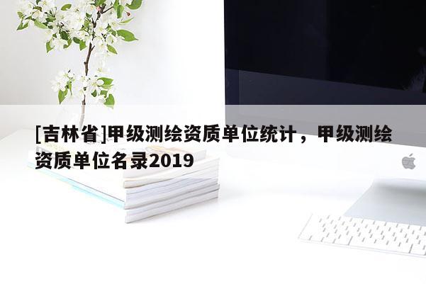 [吉林省]甲級測繪資質(zhì)單位統(tǒng)計，甲級測繪資質(zhì)單位名錄2019
