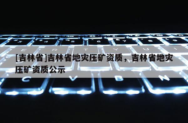 [吉林省]吉林省地災(zāi)壓礦資質(zhì)，吉林省地災(zāi)壓礦資質(zhì)公示