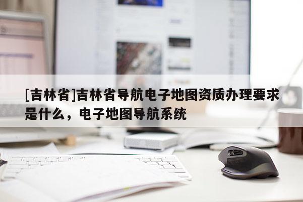 [吉林省]吉林省導(dǎo)航電子地圖資質(zhì)辦理要求是什么，電子地圖導(dǎo)航系統(tǒng)